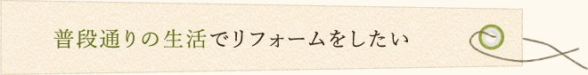 普段通りの生活でリフォームをしたい